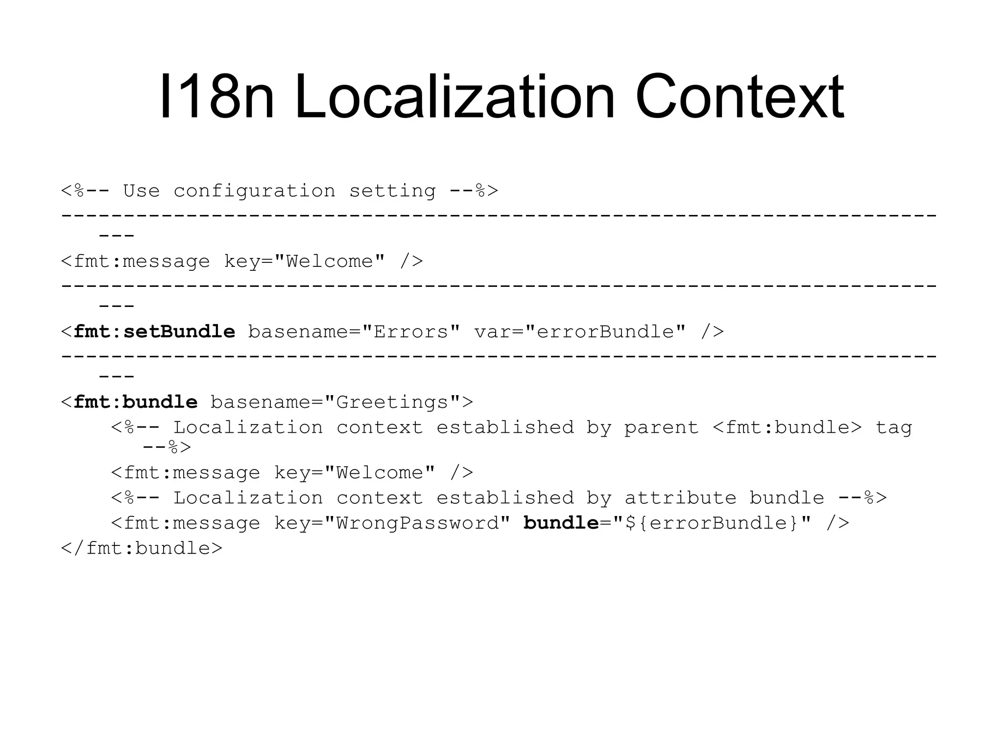 I18n Localization Context
<%-- Use configuration setting --%>
----------------------------------------------------------------------
---
<fmt:message key="Welcome" />
----------------------------------------------------------------------
---
<fmt:setBundle basename="Errors" var="errorBundle" />
----------------------------------------------------------------------
---
<fmt:bundle basename="Greetings">
<%-- Localization context established by parent <fmt:bundle> tag
--%>
<fmt:message key="Welcome" />
<%-- Localization context established by attribute bundle --%>
<fmt:message key="WrongPassword" bundle="${errorBundle}" />
</fmt:bundle>
 