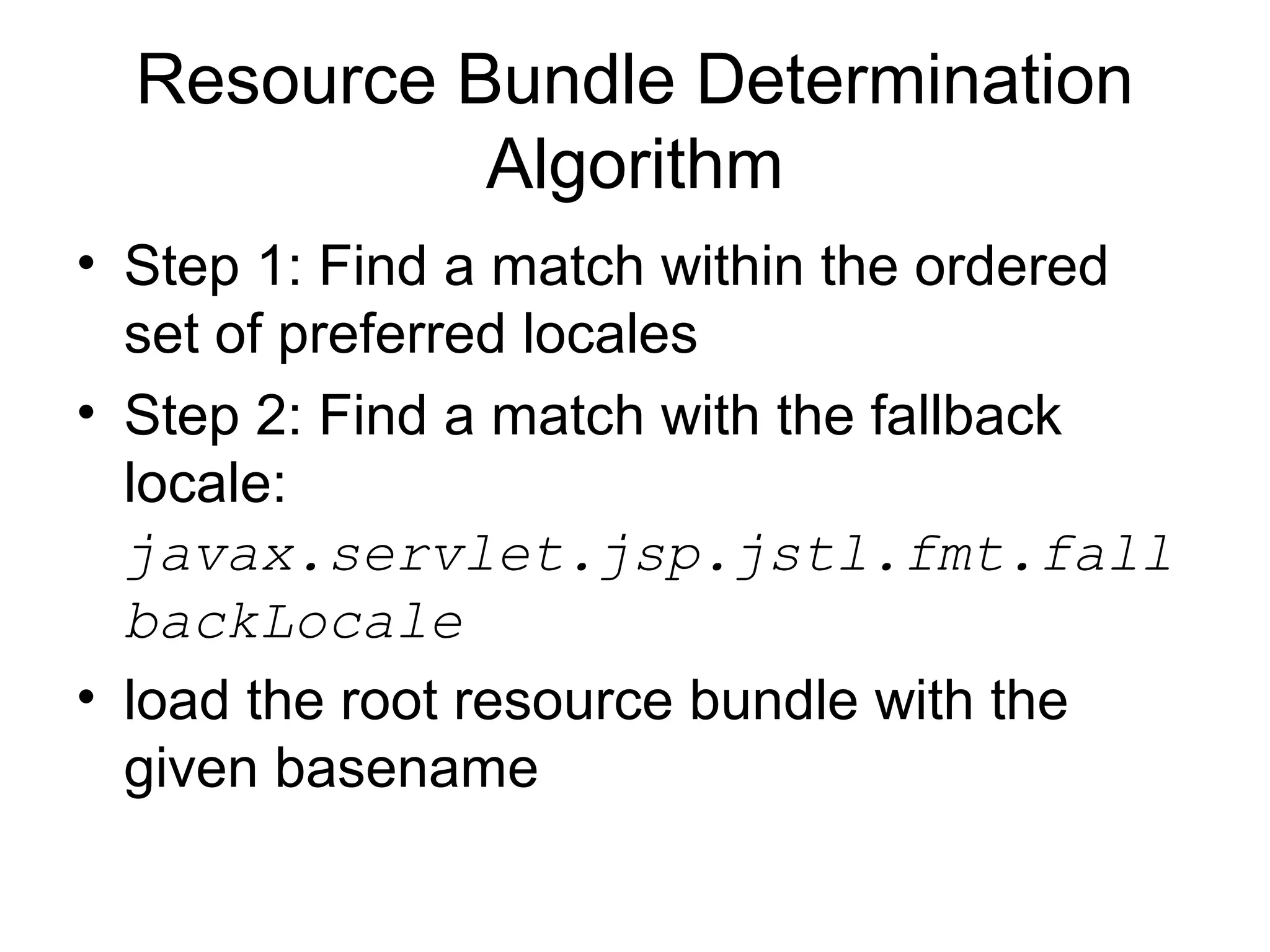 Resource Bundle Determination
Algorithm
• Step 1: Find a match within the ordered
set of preferred locales
• Step 2: Find a match with the fallback
locale:
javax.servlet.jsp.jstl.fmt.fall
backLocale
• load the root resource bundle with the
given basename
 