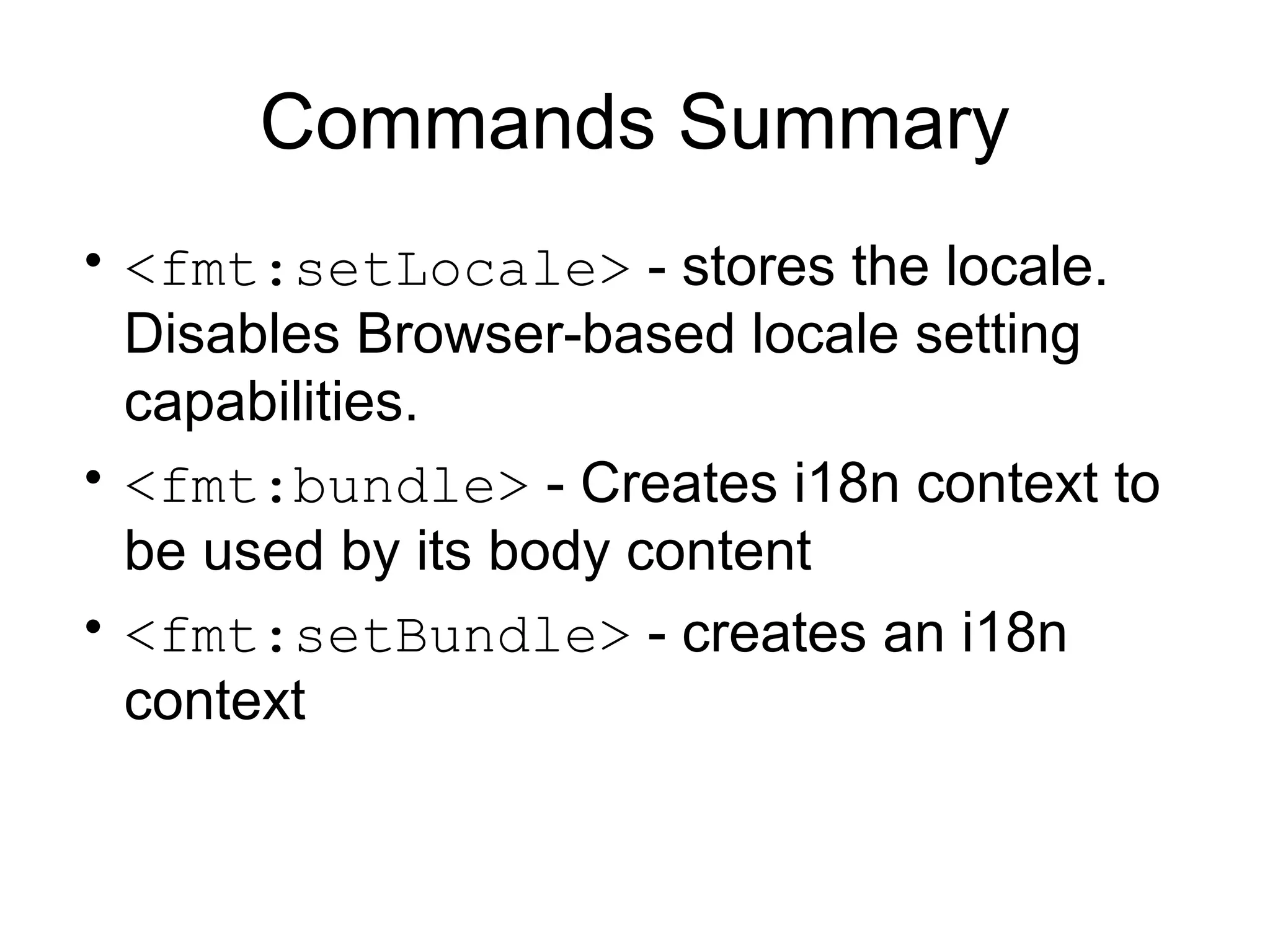 Commands Summary
• <fmt:setLocale> - stores the locale.
Disables Browser-based locale setting
capabilities.
• <fmt:bundle> - Creates i18n context to
be used by its body content
• <fmt:setBundle> - creates an i18n
context
 
