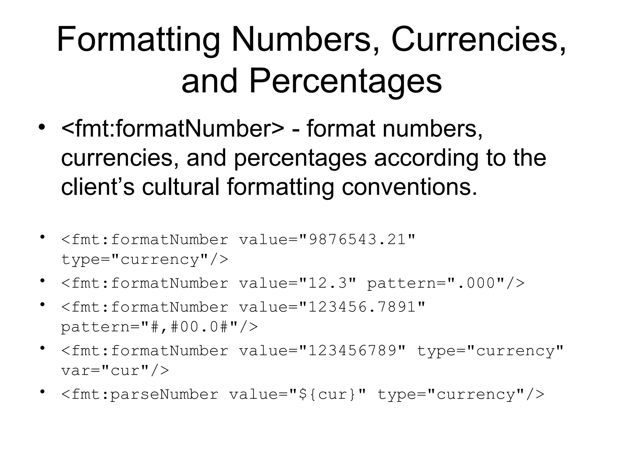 Formatting Numbers, Currencies,
and Percentages
• <fmt:formatNumber> - format numbers,
currencies, and percentages according to the
client’s cultural formatting conventions.
• <fmt:formatNumber value="9876543.21"
type="currency"/>
• <fmt:formatNumber value="12.3" pattern=".000"/>
• <fmt:formatNumber value="123456.7891"
pattern="#,#00.0#"/>
• <fmt:formatNumber value="123456789" type="currency"
var="cur"/>
• <fmt:parseNumber value="${cur}" type="currency"/>
 