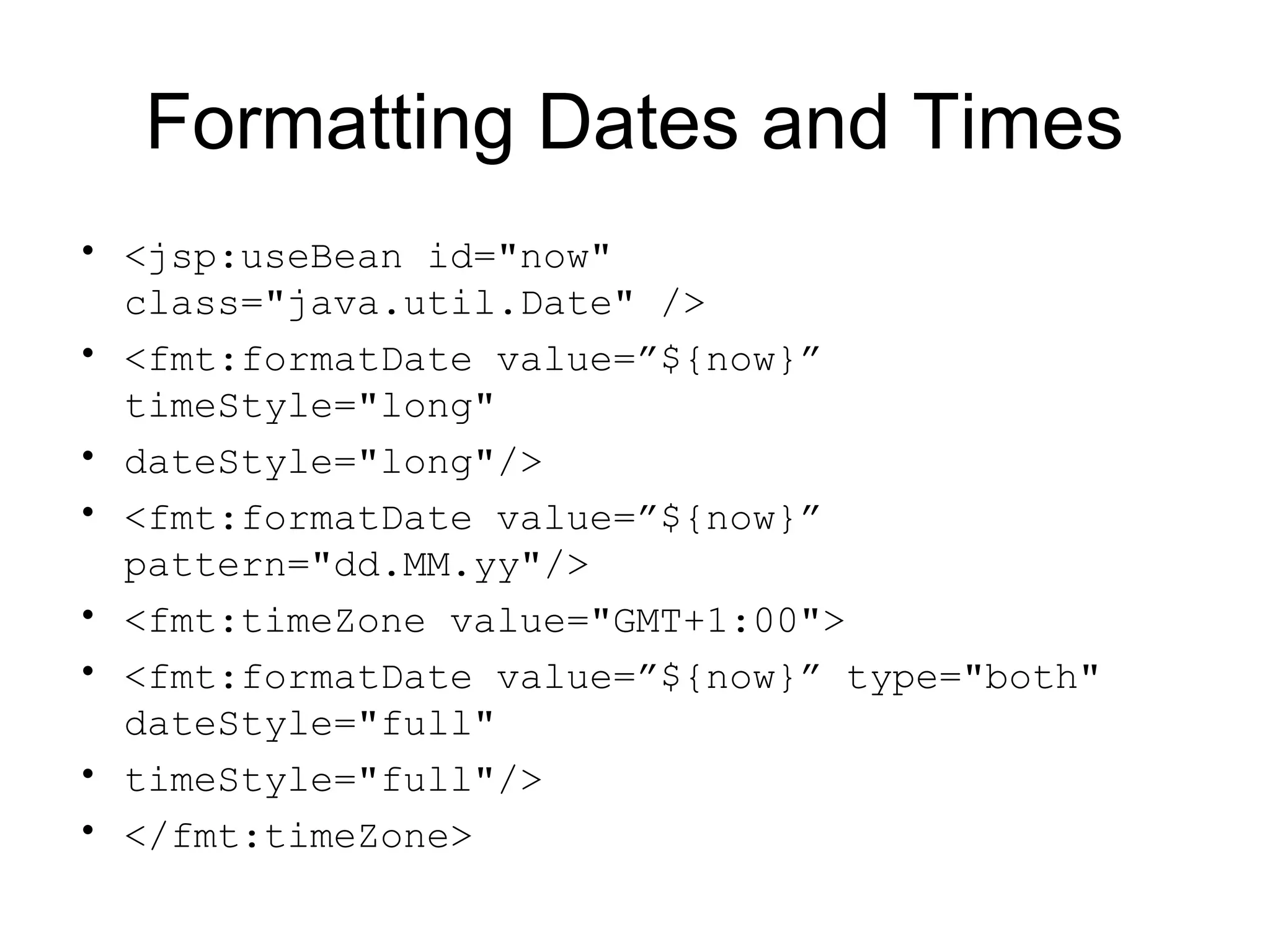 Formatting Dates and Times
• <jsp:useBean id="now"
class="java.util.Date" />
• <fmt:formatDate value=”${now}”
timeStyle="long"
• dateStyle="long"/>
• <fmt:formatDate value=”${now}”
pattern="dd.MM.yy"/>
• <fmt:timeZone value="GMT+1:00">
• <fmt:formatDate value=”${now}” type="both"
dateStyle="full"
• timeStyle="full"/>
• </fmt:timeZone>
 