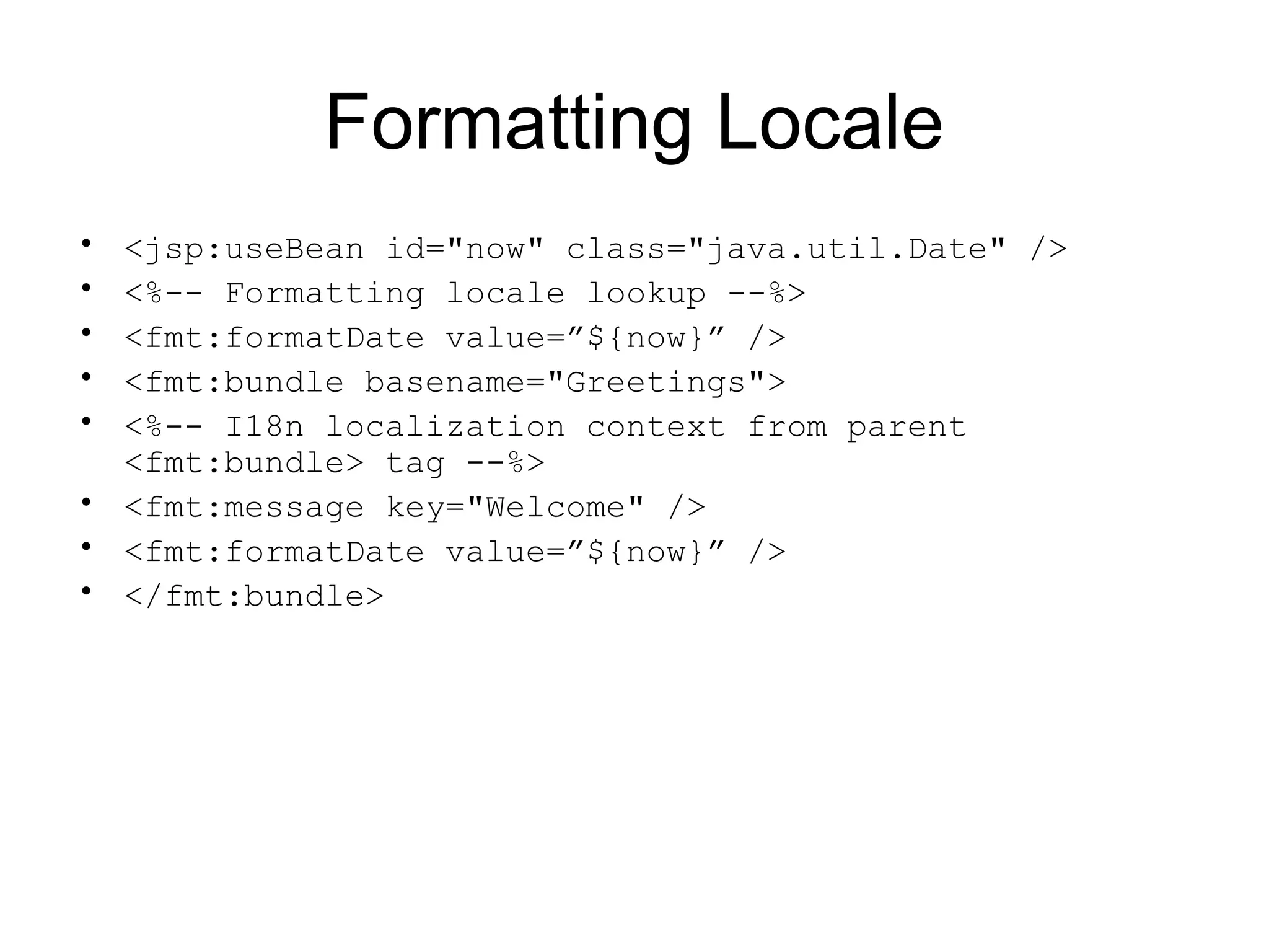 Formatting Locale
• <jsp:useBean id="now" class="java.util.Date" />
• <%-- Formatting locale lookup --%>
• <fmt:formatDate value=”${now}” />
• <fmt:bundle basename="Greetings">
• <%-- I18n localization context from parent
<fmt:bundle> tag --%>
• <fmt:message key="Welcome" />
• <fmt:formatDate value=”${now}” />
• </fmt:bundle>
 