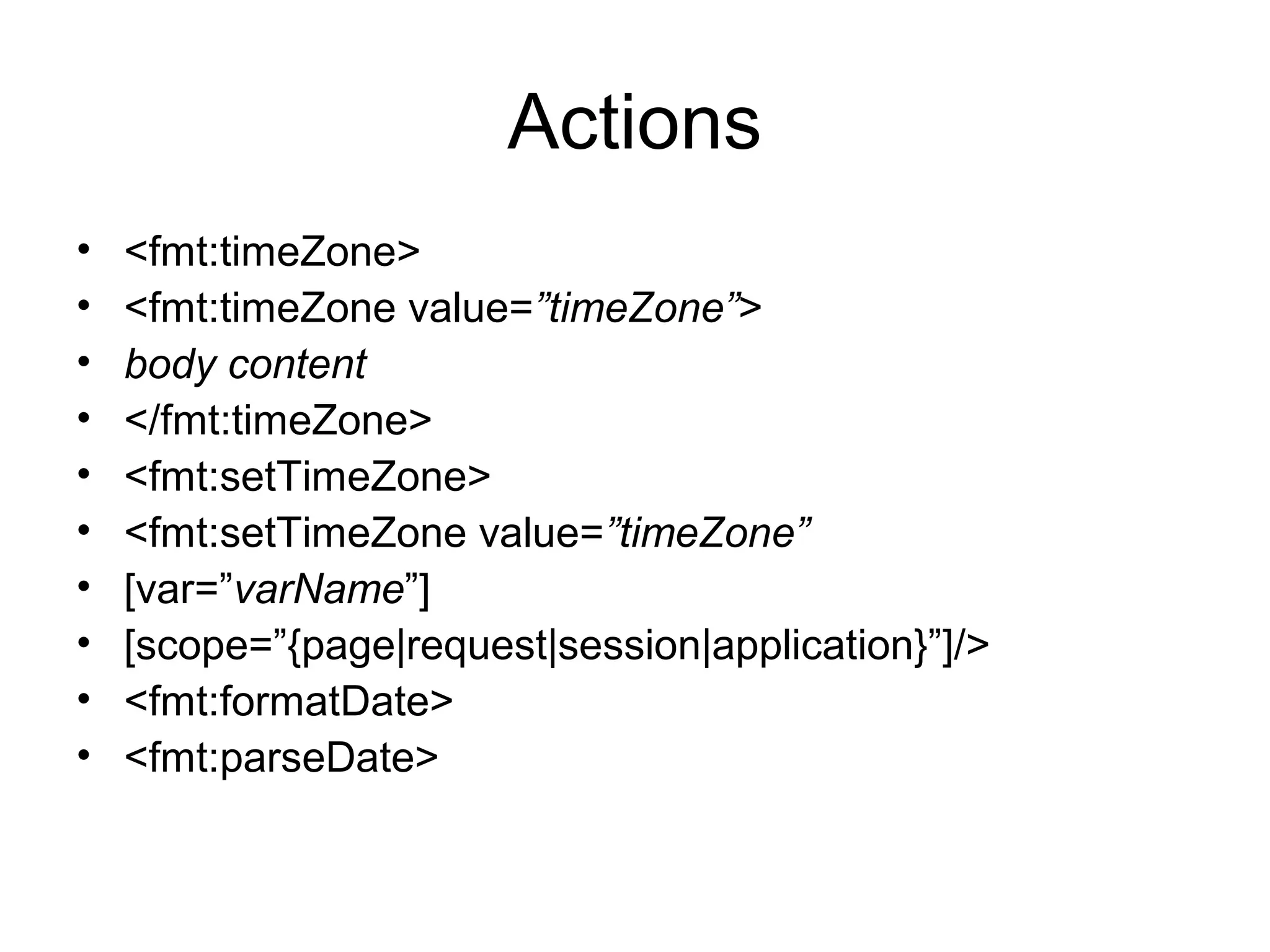 Actions
• <fmt:timeZone>
• <fmt:timeZone value=”timeZone”>
• body content
• </fmt:timeZone>
• <fmt:setTimeZone>
• <fmt:setTimeZone value=”timeZone”
• [var=”varName”]
• [scope=”{page|request|session|application}”]/>
• <fmt:formatDate>
• <fmt:parseDate>
 