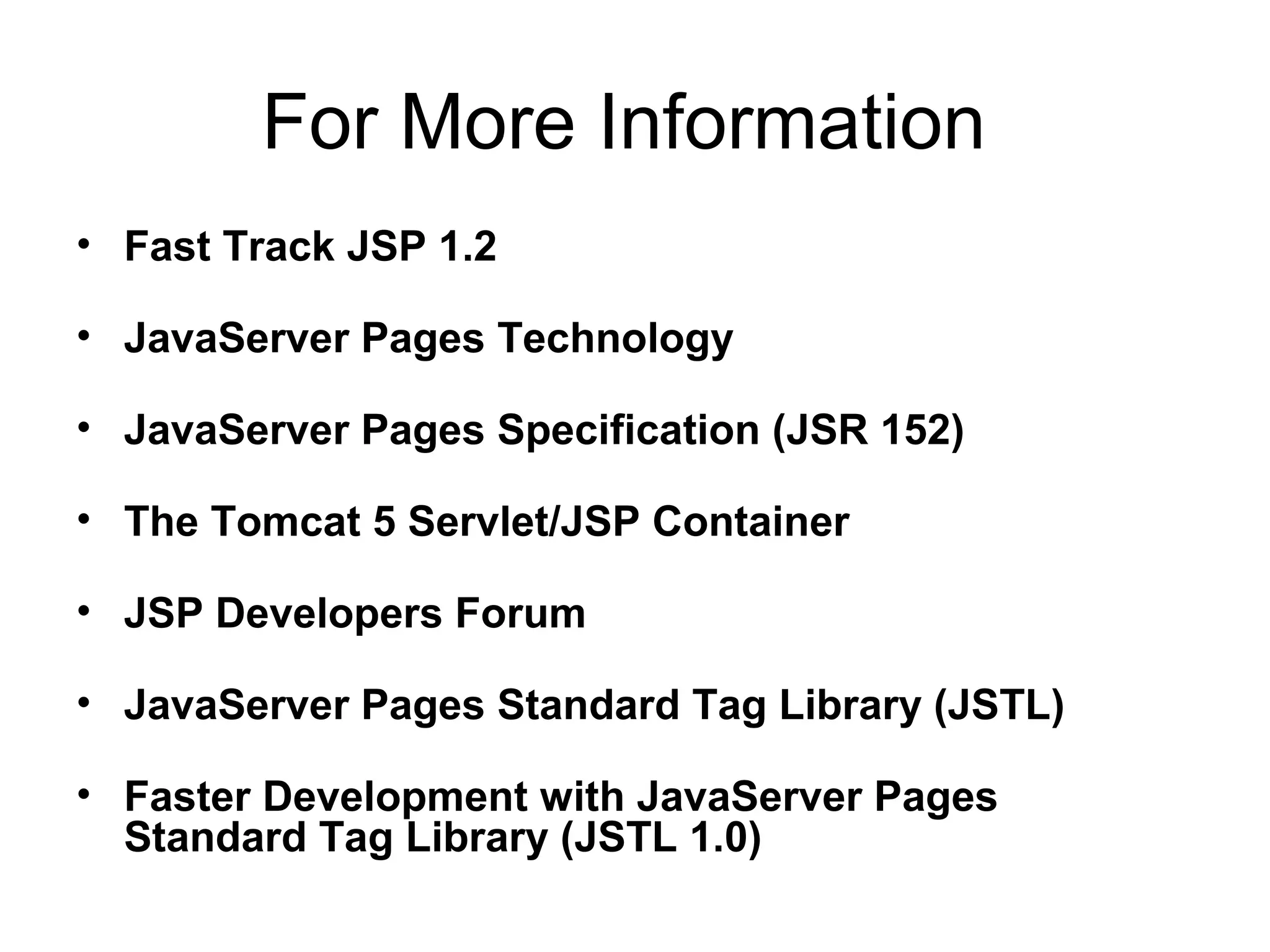 For More Information
• Fast Track JSP 1.2
• JavaServer Pages Technology
• JavaServer Pages Specification (JSR 152)
• The Tomcat 5 Servlet/JSP Container
• JSP Developers Forum
• JavaServer Pages Standard Tag Library (JSTL)
• Faster Development with JavaServer Pages
Standard Tag Library (JSTL 1.0)
 