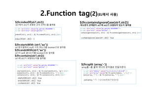 2.Function tag(2)(EL에서 사용)
${fn:indexOf(str1,str2)}
:str1에서 str2가 포함된 곳의 인덱스를 출력함
${fn:startsWith (str1,”aa”)}
:str1문자열에서 my로 시작 하는가를 boolean으로 알려줌
${fn:endsWith(str1,”aa”)}
:str1이 aa로 끝나는지를 boolean으로 알려줌
${fn:contains(str1,str2)}
:str1에 str2가 포함되는지를 알려줌
${fn:containsIgnoreCase(str1,str2)}
:대소문자 관계없이 str1에 str2가 포함되어 있는지 알려줌
${fn:split (array,’-’)}
:array를 –를 붙여 하나의 문자열로 만들어준다.
 