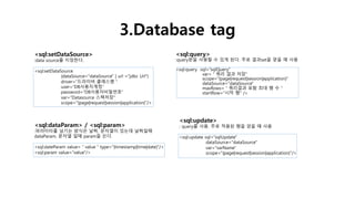 3.Database tag
<sql:setDataSource>
:data source를 지정한다.
<sql:setDataSource
{dataSource="dataSource" | url ="jdbc Url“}
driver=“드라이버 클래스명＂
user=“DB사용자계정“
password=“DB사용자비밀번호“
var=“Datasource 스펙저장"
scope="{page|request|session|application}"/>
<sql:query>
:query문을 사용할 수 있게 된다. 주로 결과set을 얻을 때 사용
<sql:query sql=“sqlQuery”
var=＂쿼리 결과 저장"
scope="{page|request|session|application}"
dataSource="dataSource"
maxRows=＂쿼리결과 포함 최대 행 수 “
startRow="시작 행" />
<sql:dataParam> / <sql:param>
:파라미터를 넘기는 방식은 날짜, 문자열이 있는데 날짜일때
dataParam, 문자열 일때 param을 쓴다.
<sql:dateParam value=＂value＂type="{timestamp|time|date}"/>
<sql:param value="value"/>
<sql:update>
: query를 사용. 주로 적용된 행을 얻을 때 사용
<sql:update sql="sqlUpdate"
dataSource="dataSource"
var="varName"
scope="{page|request|session|application}"/>
 