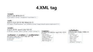 4.XML tag
<x:out>
Xpath의 값을 출력을 합니다.
<x:out select="<string>" escapeXml="<true|false>"/>
<x:if>
Xpath의 조건이 맞으면 해당 행동을 합니다.
<x:if select="XPathExpression" var="varName"[scope="{page|request|session|application}"]/>
<x:set>
Scope의 변수에 Xpath의 값을 저장시킴
<x:set var="<string>" select="<string>" scope="<string>"/>
<x:choose> / <x:when> / <x:otherwise>
Xml tag의 if-else 구문, 조건이 맞을 경우 수행
<x:when select="<string>">
<x:otherwise>
<x:choose>
<x:forEach>
반복문을 돌며 작업을 수행합니다.
<x:forEach
var="<string>"
select="<string>"
begin="<int>"
end="<int>"
step="<int>"
varStatus="<string>">
<x:parse>
xml file을 읽어 해당되는 tag로 파싱 시킨다.
<x:parse
var="<string>"
varDom="<string>"
scope="<string>"
scopeDom="<string>"
doc="<string>"
systemId="<string>"
filter="<string>"/>
 