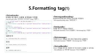 5.Formatting tag(1)
<fmt:requestEncoding>
요청파라미터에 맞게 캐릭터 인코딩을 지정한다.
<fmt:requestEncoding value="캐릭터셋" />
<fmt:message>
저장한 리소스 번들로 부터 메시지를 읽어와 실행한다
<fmt:bundle basename="번들명"><fmt:message key="키명">
<fmt:setLocale>
국제화 태그들이 사용할 로케일을 지정함
<fmt:setLocale value="언어코드_국가코드" scope="영역" />
<fmt:setBundle>
리소스 번들을 변수로 저장한 후 어디서든지 사용할 수 있게 됨
<fmt:setBundle var="변수명" basename="리소스번들명" />
<fmt:bundle>
사용할 메시지 번들을 지정한다.
<fmt:bundle basename="리소스번들명"> <fmt:message key="키명“>
 