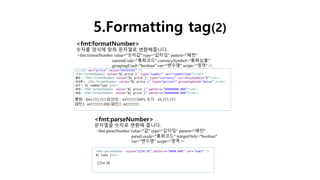 5.Formatting tag(2)
<fmt:formatNumber>
숫자를 양식에 맞춰 문자열로 변환해줍니다.
<fmt:formatNumber value="숫자값" type="값타입" pattern="패턴"
currentCode="통화코드" currencySymbol="통화심볼"
groupingUsed="boolean" var="변수명" scope="영역" />
<fmt:parseNumber>
문자열을 숫자로 변환해 줍니다.
<fmt:parseNumber value="값" type="값타입" pattern="패턴"
parseLocale="통화코드" integerOnly="boolean"
var="변수명" scope="영역 />
 