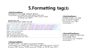 5.Formatting tag(3)
<fmt:formatDate>
날짜정보를 담고 있는 객체를 포매팅하여 출력한다.
<fmt:formatDate value="날짜값" type="타입" dateStyle="날짜스타일"
timeStyle="시간스타일" pattern="패턴" timeZone="타임존"
var="변수명" scope="영역" />
dateStyle>time / date
timeStyle>default / short / medium / long / full
<fmt:parseDate>
문자열로 된 날짜 / 시간 값을 java.util.Date()로 파싱한다.
<fmt:formatDate value="날짜값" type="타입" dateStyle="날짜스타일" timeStyle="시간스타
일" pattern="패턴" timeZone="타임존" parseLocale="로케일" var="변수명" scope="영역" />
<fmt:timeZone>
문자열로 된 날짜 / 시간 값을
java.util.Date()로 파싱한다.
<fmt:timeZone value=“이름">
<fmt:formatDate .. />
<fmt:setTimeZone>
액션태그가 실행된 뒤 이후의 모든
코드에 영향을 미친다.
<fmt:setTimeZone value="타임존명">
<fmt:formatDate . . . />
 