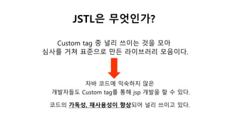 JSTL은 무엇인가?
자바 코드에 익숙하지 않은
개발자들도 Custom tag를 통해 jsp 개발을 할 수 있다.
Custom tag 중 널리 쓰이는 것을 모아
심사를 거쳐 표준으로 만든 라이브러리 모음이다.
코드의 가독성, 재사용성이 향상되어 널리 쓰이고 있다.
 