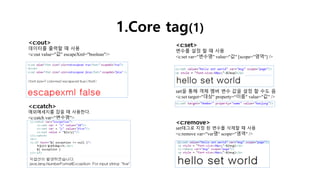 1.Core tag(1)
<c:out>
데이터를 출력할 때 사용
<c:out value="값" escapeXml="boolean"/>
<c:set>
변수를 설정 할 때 사용
<c:set var="변수명" value="값" [scope="영역"] />
set을 통해 객체 멤버 변수 값을 설정 할 수도 음
<c:set target="대상" property=“이름" value="값" />
<c:remove>
set태그로 지정 된 변수를 삭제할 때 사용
<c:remove var="var명" scope="영역" />
<c:catch>
예외메세지를 잡을 때 사용한다.
<c:catch var="변수명">
 