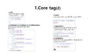1.Core tag(2)
<c:if>
조건에 따른 행동을 수행함
<c:if test="조건"> . . . </c:if>
<c:choose>/<c:when>/<c:otherwise>
Switch/if-else 문을 합쳐 놓은 형태
Test>조건
<c:url>
<c:url value="URL" var="변수명", scope="영역">
<c:params>
url에 parameter를 추가해 줄 수 있다.
<c:param name="이름", value="값">
<c:redirect>
지정한 페이지로 redirect해주는 기능을 합니다.
<c:redirect url="URL">
 