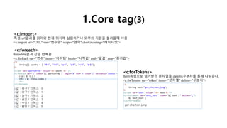1.Core tag(3)
<c:import>
특정 url결과를 읽어와 현재 위치에 삽입하거나 외부의 자원을 불러올때 사용
<c:import url="URL" var="변수명" scope="영역" charEncoding="캐릭터셋">
<c:foreach>
for,while문과 같은 반복문
<c:forEach var="변수" items="아이템" begin="시작값" end="끝값" step="증가값">
<c:forTokens>
Item속성으로 넘겨받은 문자열을 delims구분자를 통해 나눠준다.
<c:forTokens var="token" items="문자열" delims="구분자">
 