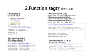 2.Function tag(1)(EL에서 사용)
${fn:length(~)}
:길이를 반환해준다.
${fn:toUpperCase(~)}
${fn:toLowerCase(~)}
:각각 대소문자로 바꿔준다.
${fn:substring(str1,3,10)}
:str1문자열에서 3~10번째 문자열을 빼서 출력하시오
${fn:substringAfter(str1,str2)}
:str1에서 str2가 나온 이후의 문자열을 출력하시오
${fn:substringbefore(str1,str2)}
:str1에서 str2가 들어간 이전 문자열을 출력하시오
${fn:replace(str1,”a”,”b”)}
:str1에서 a를 b로 바꿔준다.
 