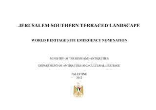 JERUSALEM SOUTHERN TERRACED LANDSCAPE
WORLD HERITAGE SITE EMERGENCY NOMINATION
MINISTRY OF TOURISM AND ANTIQUITIES
DEPARTMENT OF ANTIQUITIES AND CULTURAL HERITAGE
PALESTINE
2012
 