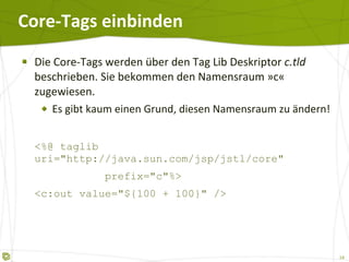 Core-Tags einbinden Die Core-Tags werden über den Tag Lib Deskriptor  c.tld  beschrieben. Sie bekommen den Namensraum  » c «  zugewiesen. Es gibt kaum einen Grund, diesen Namensraum zu ändern! <%@ taglib uri="http://java.sun.com/jsp/jstl/core"    prefix="c"%> <c:out value="${100 + 100}" /> 