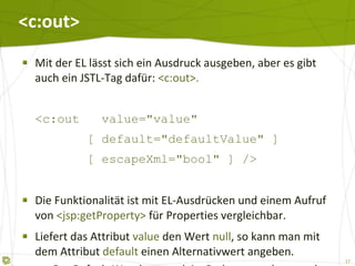 <c:out> Mit der EL lässt sich ein Ausdruck ausgeben, aber es gibt auch ein JSTL-Tag dafür:  <c:out>. <c:out  value="value"   [ default="defaultValue" ]   [ escapeXml="bool" ] /> Die Funktionalität ist mit EL-Ausdrücken und einem Aufruf von  <jsp:getProperty>  für Properties vergleichbar. Liefert das Attribut  value  den Wert  null , so kann man mit dem Attribut  default  einen Alternativwert angeben. Der Default-Wert kann auch im Body vorgegeben werden. 