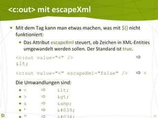<c:out> mit  escapeXml Mit dem Tag kann man etwas machen, was mit  ${}  nicht funktioniert: Das Attribut  escapeXml  steuert, ob Zeichen in XML-Entities umgewandelt werden sollen. Der Standard ist  true . <c:out value="<" />    < <c:out value="<" escapeXml="false" />    < Die Umwandlungen sind: <  < >  > &  &amp; ’  ' ”  " 