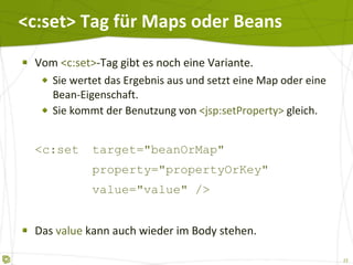 <c:set> Tag für Maps oder Beans Vom  <c:set> -Tag gibt es noch eine Variante. Sie wertet das Ergebnis aus und setzt eine Map oder eine Bean-Eigenschaft. Sie kommt der Benutzung von  <jsp:setProperty>  gleich. <c:set target="beanOrMap" property="propertyOrKey" value="value" /> Das  value  kann auch wieder im Body stehen. 