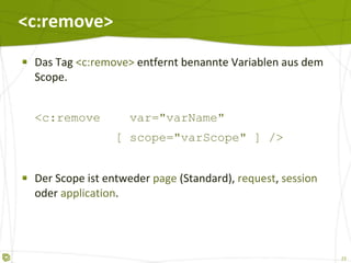 <c:remove> Das Tag  <c:remove>  entfernt benannte Variablen aus dem Scope. <c:remove  var="varName"   [ scope="varScope" ] /> Der Scope ist entweder  page  (Standard),  request ,  session  oder  application . 