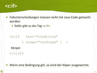 <c:if> Fallunterscheidungen müssen nicht mit Java-Code gemacht werden. Dafür gibt es das Tag  <c:if> . <c:if  test="condition"   [ scope="varScope" ]  >   Körper </c:if> Wenn eine Bedingung gilt, so wird der Köper ausgewertet. 