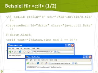 Beispiel für <c:if> (1/2) <%@ taglib prefix="c" uri="/WEB-INF/tld/c.tld" %> <jsp:useBean id="datum" class="java.util.Date" /> ${datum.time} : <c:if test="${datum.time mod 2 == 0}"> Gerade Anzahl Millisekunden. </c:if> 