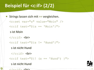 Beispiel für <c:if> (2/2) Strings lassen sich mit  ==  vergleichen. <c:set var="s" value="Moin" /> <c:if test="${s == 'Moin'}">   s ist Moin </c:if>  <br> <c:if test="${s != 'Hund'}">   s ist nicht Hund   </c:if>  <br> <c:if test="${! (s == 'Hund') }">   s ist nicht Hund </c:if>  <br> 