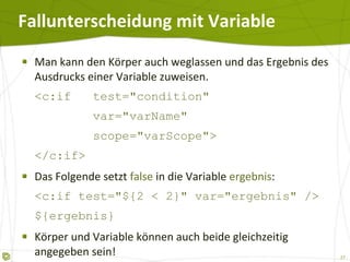 Fallunterscheidung mit Variable Man kann den Körper auch weglassen und das Ergebnis des Ausdrucks einer Variable zuweisen. <c:if  test="condition"   var="varName"   scope="varScope"> </c:if> Das Folgende setzt  false  in die Variable  ergebnis : <c:if test="${2 < 2}" var="ergebnis" /> ${ergebnis} Körper und Variable können auch beide gleichzeitig angegeben sein! Aber: Gibt es keinen Körper, muss es eine Variable geben. 