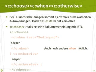 <c:choose><c:when><c:otherwise> Bei Fallunterscheidungen kommt es oftmals zu kaskadierten if-Anweisungen. Doch das  <c:if>  kennt kein else! <c:choose>  realisiert eine Fallunterscheidung mit JSTL. <c:choose>   <c:when test="Bedingung">   Körper   </c:when>   Auch noch andere  when  möglich. [ <c:otherwise>   Körper   </c:otherwise> ] </c:choose> 
