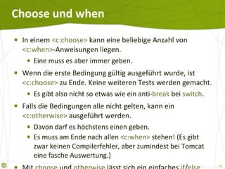 Choose und when In einem  <c:choose>  kann eine beliebige Anzahl von  <c:when> -Anweisungen liegen. Eine muss es aber immer geben. Wenn die erste Bedingung gültig ausgeführt wurde, ist  <c:choose>  zu Ende. Keine weiteren Tests werden gemacht. Es gibt also nicht so etwas wie ein anti- break  bei  switch . Falls die Bedingungen alle nicht gelten, kann ein  <c:otherwise>  ausgeführt werden. Davon darf es höchstens einen geben. Es muss am Ende nach allen  <c:when>  stehen! (Es gibt zwar keinen Compilerfehler, aber zumindest bei Tomcat eine fasche Auswertung.) Mit  choose   und  otherwise   lässt sich ein einfaches  if / else  nachbauen. 