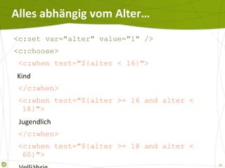 Alles abhängig vom Alter… <c:set var="alter" value="1" /> <c:choose> <c:when test="${alter < 16}"> Kind </c:when> <c:when test="${alter >= 16 and alter < 18}"> Jugendlich </c:when> <c:when test="${alter >= 18 and alter < 60}"> Volljährig </c:when> <c:otherwise>   Das reife Alter  </c:otherwise> </c:choose> 