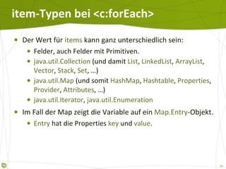 item-Typen bei <c:forEach> Der Wert für  items  kann ganz unterschiedlich sein: Felder, auch Felder mit Primitiven. java.util.Collection  (und damit  List ,  LinkedList ,  ArrayList ,  Vector ,  Stack ,  Set , …) java.util.Map  (und somit  HashMap ,  Hashtable ,  Properties ,  Provider ,  Attributes , …) java.util.Iterator ,  java.util.Enumeration Im Fall der Map zeigt die Variable auf ein  Map.Entry -Objekt. Entry  hat die Properties  key   und  value . 