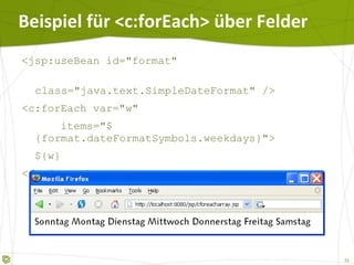Beispiel für  <c:forEach> über Felder <jsp:useBean id="format"  class="java.text.SimpleDateFormat" /> <c:forEach var="w" items="${format.dateFormatSymbols.weekdays}"> ${w} </c:forEach> 