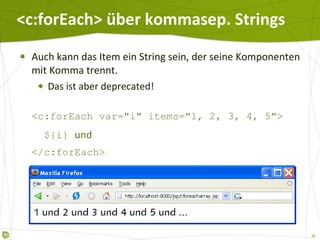 <c:forEach> über kommasep. Strings Auch kann das Item ein String sein, der seine Komponenten mit Komma trennt. Das ist aber deprecated! <c:forEach var="i" items="1, 2, 3, 4, 5">   ${i}  und </c:forEach> ... 