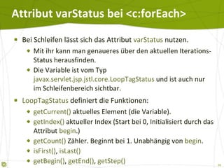Attribut varStatus bei <c:forEach> Bei Schleifen lässt sich das Attribut  varStatus  nutzen. Mit ihr kann man genaueres über den aktuellen Iterations-Status herausfinden. Die Variable ist vom Typ  javax.servlet.jsp.jstl.core.LoopTagStatus  und ist auch nur im Schleifenbereich sichtbar. LoopTagStatus  definiert die Funktionen: getCurrent()  aktuelles Element (die Variable). getIndex()  aktueller Index (Start bei 0, Initialisiert durch das Attribut  begin .) getCount()  Zähler. Beginnt bei 1. Unabhängig von  begin . isFirst() ,  isLast() getBegin() ,  getEnd() ,  getStep() 