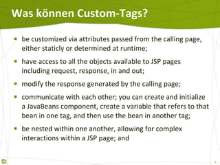 Was können Custom-Tags? be customized via attributes passed from the calling page, either staticly or determined at runtime;  have access to all the objects available to JSP pages including request, response, in and out;  modify the response generated by the calling page;  communicate with each other; you can create and initialize a JavaBeans component, create a variable that refers to that bean in one tag, and then use the bean in another tag;  be nested within one another, allowing for complex interactions within a JSP page; and  