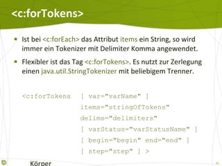 <c:forTokens> Ist bei  <c:forEach>  das Attribut  items  ein String, so wird immer ein Tokenizer mit Delimiter Komma angewendet. Flexibler ist das Tag  <c:forTokens> . Es nutzt zur Zerlegung einen  java.util.StringTokenizer  mit beliebigem Trenner. <c:forTokens [ var="varName" ] items="stringOfTokens" delims="delimiters" [ varStatus="varStatusName" ] [ begin="begin" end="end" ] [ step="step" ] >   Körper </c:forEach> 