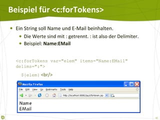 Beispiel für <c:forTokens>  Ein String soll Name und E-Mail beinhalten. Die Werte sind mit : getrennt. : ist also der Delimiter. Beispiel:  Name:EMail <c:forTokens var="elem" items="Name:EMail" delims=":">   ${elem}  <br/> </c:forTokens> 