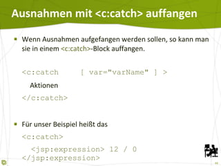Ausnahmen mit <c:catch> auffangen Wenn Ausnahmen aufgefangen werden sollen, so kann man sie in einem  <c:catch> -Block auffangen. <c:catch [ var="varName" ] >   Aktionen </c:catch> Für unser Beispiel heißt das <c:catch>   <jsp:expression> 12 / 0 </jsp:expression> </c:catch> 