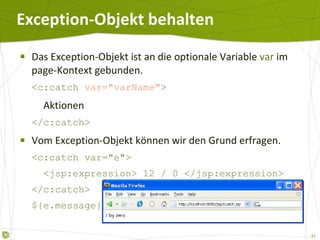 Exception-Objekt behalten Das Exception-Objekt ist an die optionale Variable  var  im page-Kontext gebunden. <c:catch  var="varName" >   Aktionen </c:catch> Vom Exception-Objekt können wir den Grund erfragen. <c:catch var="e">   <jsp:expression> 12 / 0 </jsp:expression> </c:catch> ${e.message} 