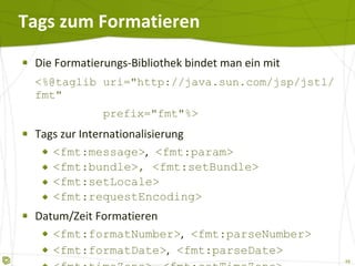 Tags zum Formatieren Die Formatierungs-Bibliothek bindet man ein mit <%@taglib uri="http://java.sun.com/jsp/jstl/fmt"   prefix="fmt"%>  Tags zur Internationalisierung <fmt:message> ,  <fmt:param> <fmt:bundle>, <fmt:setBundle> <fmt:setLocale> <fmt:requestEncoding> Datum/Zeit Formatieren <fmt:formatNumber> ,   <fmt:parseNumber> <fmt:formatDate> ,   <fmt:parseDate> <fmt:timeZone> ,   <fmt:setTimeZone> 