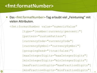 <fmt:formatNumber> Das  <fmt:formatNumber> -Tag erlaubt viel „Feintuning“ mit vielen Attributen. <fmt:formatNumber value=”numericValue”   [type="{number|currency|percent}"]   [pattern="customPattern"]   [currencyCode="currencyCode"]   [currencySymbol="currencySymbol"]   [groupingUsed="{true|false}"]   [maxIntegerDigits="maxIntegerDigits"]   [minIntegerDigits="minIntegerDigits"]   [maxFractionDigits="maxFractionDigits"]   [minFractionDigits="minFractionDigits"]   [var="varName"]   [scope="{page|request|session|application}"]/> 