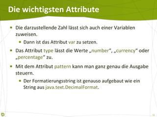 Die wichtigsten Attribute Die darzustellende Zahl lässt sich auch einer Variablen zuweisen. Dann ist das Attribut  var  zu setzen. Das Attribut  type  lässt die Werte „ number “, „ currency “ oder „ percentage “ zu. Mit dem Attribut  pattern  kann man ganz genau die Ausgabe steuern. Der Formatierungsstring ist genauso aufgebaut wie ein String aus  java.text.DecimalFormat . 