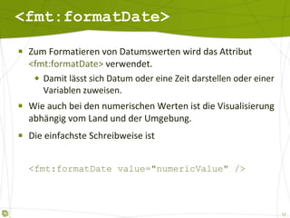 <fmt:formatDate> Zum Formatieren von Datumswerten wird das Attribut  <fmt:formatDate>  verwendet. Damit lässt sich Datum oder eine Zeit darstellen oder einer Variablen zuweisen. Wie auch bei den numerischen Werten ist die Visualisierung abhängig vom Land und der Umgebung. Die einfachste Schreibweise ist <fmt:formatDate value="numericValue" /> 