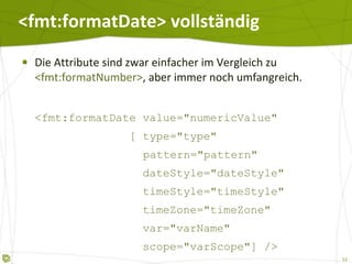 <fmt:formatDate> vollständig Die Attribute sind zwar einfacher im Vergleich zu  <fmt:formatNumber> , aber immer noch umfangreich. <fmt:formatDate value="numericValue"   [ type="type" pattern="pattern"   dateStyle="dateStyle"   timeStyle="timeStyle"   timeZone="timeZone"   var="varName"   scope="varScope"] /> 