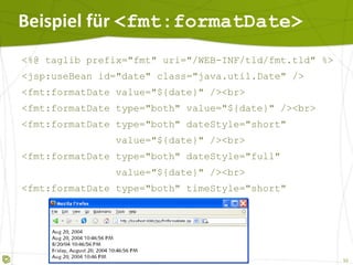 Beispiel für  <fmt:formatDate> <%@ taglib prefix="fmt" uri="/WEB-INF/tld/fmt.tld" %> <jsp:useBean id="date" class="java.util.Date" /> <fmt:formatDate value="${date}" /><br> <fmt:formatDate type="both" value="${date}" /><br> <fmt:formatDate type="both" dateStyle="short"  value="${date}" /><br> <fmt:formatDate type="both" dateStyle="full"  value="${date}" /><br> <fmt:formatDate type="both" timeStyle="short"  value="${date}" /><br> 