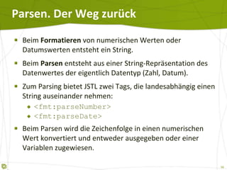 Parsen. Der Weg zurück Beim  Formatieren  von numerischen Werten oder Datumswerten entsteht ein String. Beim  Parsen  entsteht aus einer String-Repräsentation des Datenwertes der eigentlich Datentyp (Zahl, Datum). Zum Parsing bietet JSTL zwei Tags, die landesabhängig einen String auseinander nehmen: <fmt:parseNumber> <fmt:parseDate> Beim Parsen wird die Zeichenfolge in einen numerischen Wert konvertiert und entweder ausgegeben oder einer Variablen zugewiesen. 