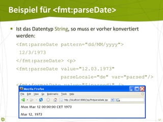 Beispiel für <fmt:parseDate> Ist das Datentyp  String , so muss er vorher konvertiert werden: <fmt:parseDate pattern="dd/MM/yyyy">   12/3/1973 </fmt:parseDate> <p> <fmt:parseDate value="12.03.1973"  parseLocale="de" var="parsed"/> <fmt:formatDate value="${parsed}" /> 