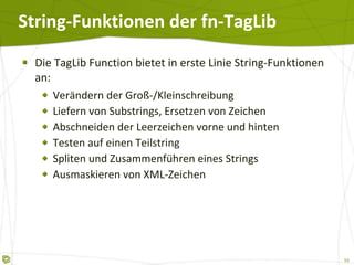 String-Funktionen der fn-TagLib Die TagLib Function bietet in erste Linie String-Funktionen an: Verändern der Groß-/Kleinschreibung Liefern von Substrings, Ersetzen von Zeichen Abschneiden der Leerzeichen vorne und hinten Testen auf einen Teilstring Spliten und Zusammenführen eines Strings Ausmaskieren von XML-Zeichen 